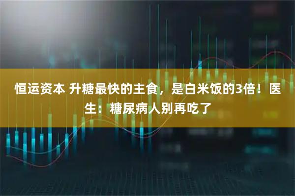 恒运资本 升糖最快的主食，是白米饭的3倍！医生：糖尿病人别再吃了