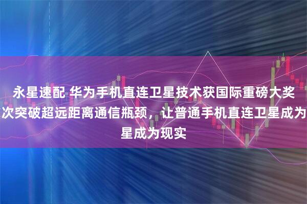 永星速配 华为手机直连卫星技术获国际重磅大奖！首次突破超远距离通信瓶颈，让普通手机直连卫星成为现实