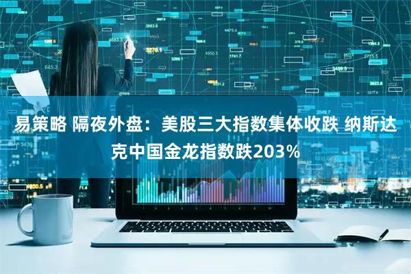 易策略 隔夜外盘：美股三大指数集体收跌 纳斯达克中国金龙指数跌203%