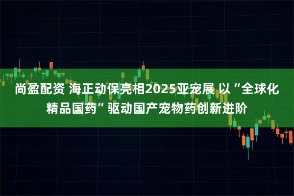尚盈配资 海正动保亮相2025亚宠展 以“全球化精品国药”驱动国产宠物药创新进阶