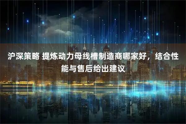 沪深策略 提炼动力母线槽制造商哪家好，结合性能与售后给出建议