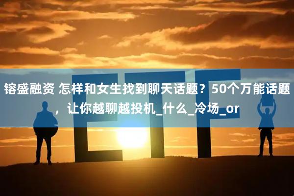 镕盛融资 怎样和女生找到聊天话题？50个万能话题，让你越聊越投机_什么_冷场_or