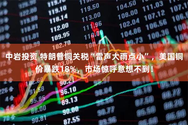 中岩投资 特朗普铜关税“雷声大雨点小”，美国铜价暴跌18%，市场惊呼意想不到！