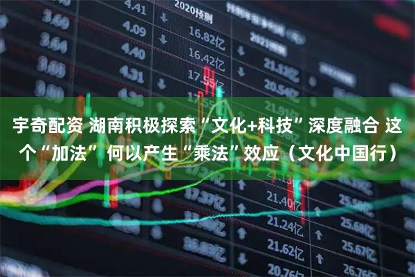 宇奇配资 湖南积极探索“文化+科技”深度融合 这个“加法” 何以产生“乘法”效应（文化中国行）