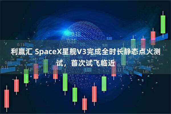 利赢汇 SpaceX星舰V3完成全时长静态点火测试，首次试飞临近