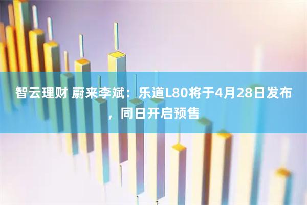 智云理财 蔚来李斌：乐道L80将于4月28日发布，同日开启预售