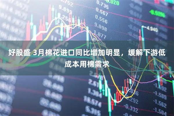 好股盛 3月棉花进口同比增加明显，缓解下游低成本用棉需求