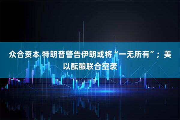 众合资本 特朗普警告伊朗或将“一无所有”；美以酝酿联合空袭