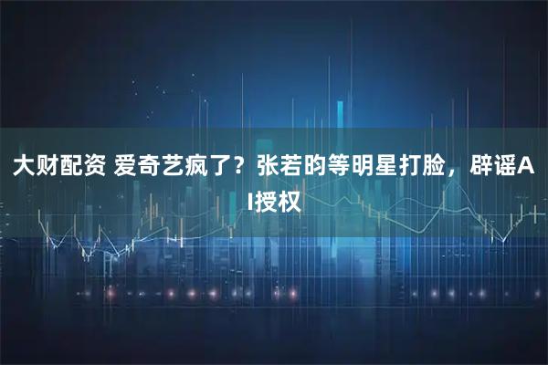 大财配资 爱奇艺疯了？张若昀等明星打脸，辟谣AI授权