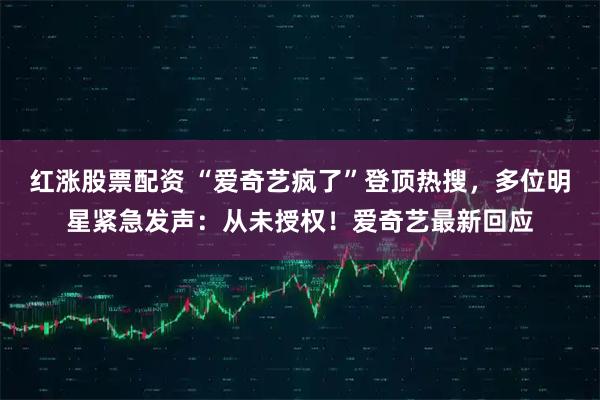 红涨股票配资 “爱奇艺疯了”登顶热搜，多位明星紧急发声：从未授权！爱奇艺最新回应