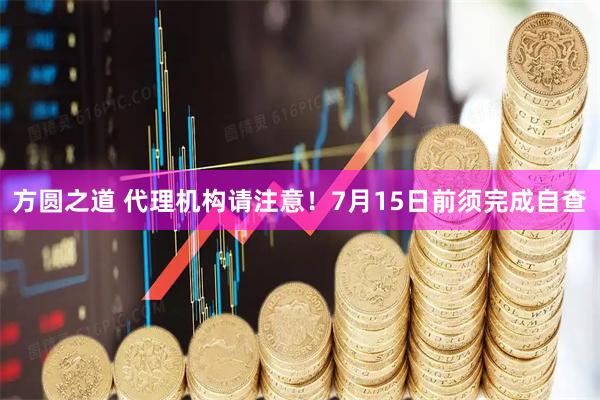方圆之道 代理机构请注意！7月15日前须完成自查