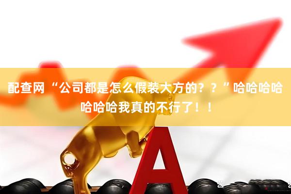 配查网 “公司都是怎么假装大方的？？”哈哈哈哈哈哈哈我真的不行了！！