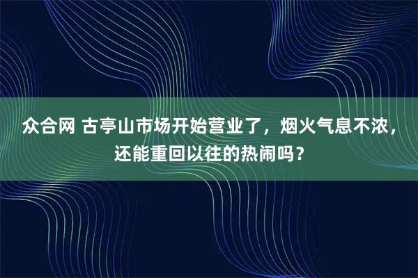 众合网 古亭山市场开始营业了，烟火气息不浓，还能重回以往的热闹吗？