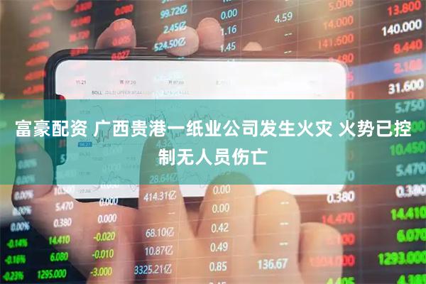 富豪配资 广西贵港一纸业公司发生火灾 火势已控制无人员伤亡