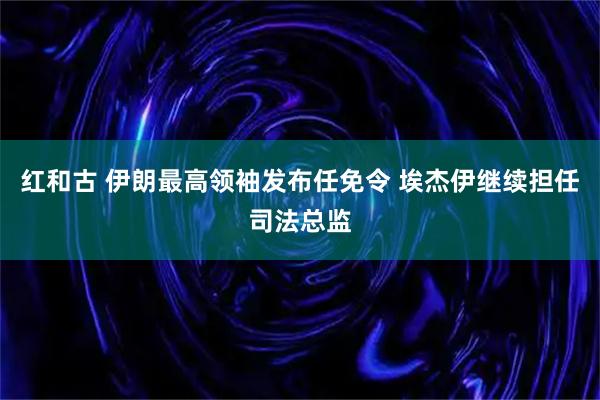 红和古 伊朗最高领袖发布任免令 埃杰伊继续担任司法总监