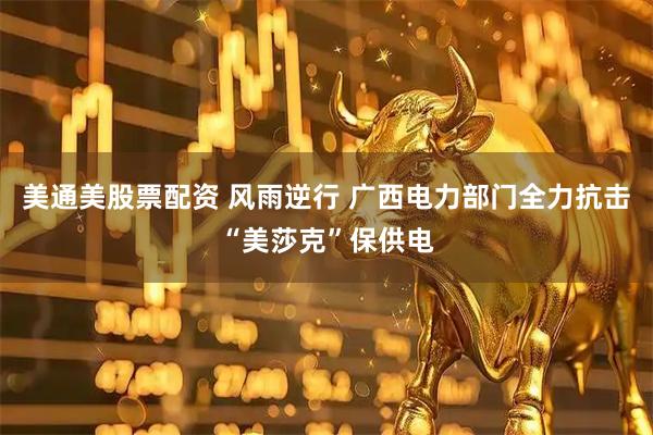 美通美股票配资 风雨逆行 广西电力部门全力抗击“美莎克”保供电