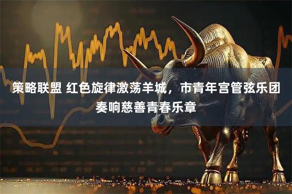 策略联盟 红色旋律激荡羊城，市青年宫管弦乐团奏响慈善青春乐章