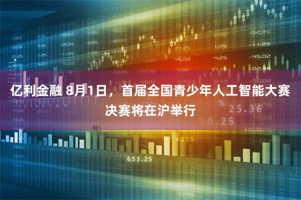 亿利金融 8月1日，首届全国青少年人工智能大赛决赛将在沪举行
