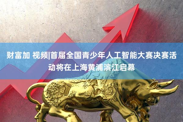 财富加 视频|首届全国青少年人工智能大赛决赛活动将在上海黄浦滨江启幕