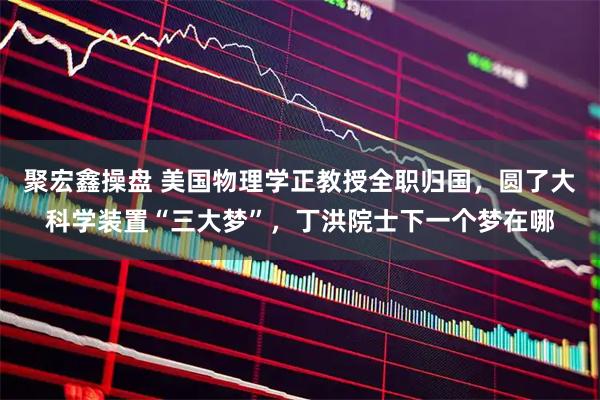 聚宏鑫操盘 美国物理学正教授全职归国，圆了大科学装置“三大梦”，丁洪院士下一个梦在哪