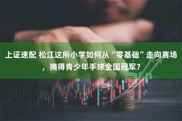上证速配 松江这所小学如何从“零基础”走向赛场，摘得青少年手球全国冠军？