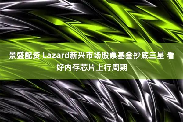 景盛配资 Lazard新兴市场股票基金抄底三星 看好内存芯片上行周期