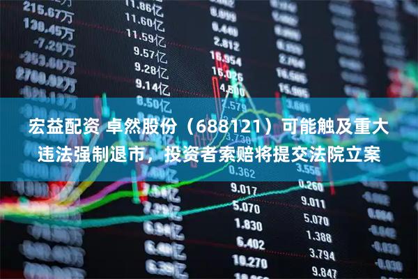 宏益配资 卓然股份（688121）可能触及重大违法强制退市，投资者索赔将提交法院立案