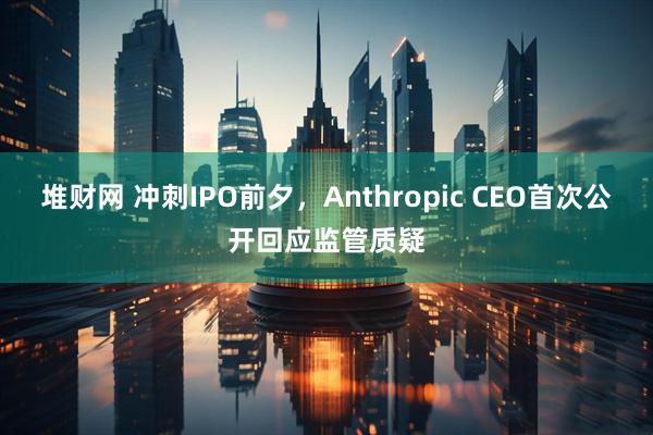 堆财网 冲刺IPO前夕，Anthropic CEO首次公开回应监管质疑