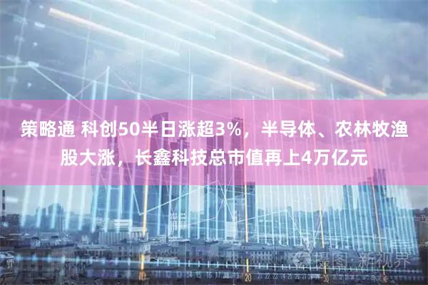 策略通 科创50半日涨超3%，半导体、农林牧渔股大涨，长鑫科技总市值再上4万亿元