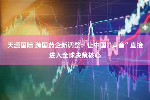天源国际 跨国药企新调整：让中国“声音”直接进入全球决策核心