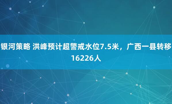 银河策略 洪峰预计超警戒水位7.5米，广西一县转移16226人